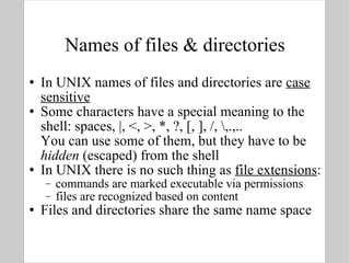 Names of files & directories In UNIX names of files and directories are  case sensitive Some characters have a special meaning to the shell: spaces, |, <, >, *, ?, [, ], /, \,.,.. You can use some of them, but they have to be  hidden  (escaped) from the shell In UNIX there is no such thing as  file extensions : commands are marked executable via permissions files are recognized based on content Files and directories share the same name space 