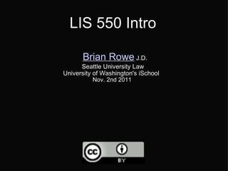 LIS 550 Intro     Brian Rowe  J.D. Seattle University Law University of Washington's iSchool   Nov. 2nd 2011   