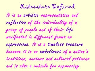 Literature Defined
It is an artistic representation and
reflection of the individuality of a
group of people and of their life
manifested in different forms or
expressions. It is a timeless treasure
because it is an embodiment of a nation’s
traditions, customs and cultural patterns
and is also a vehicle for expressing
 