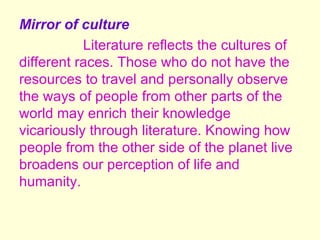 Mirror of culture
           Literature reflects the cultures of
different races. Those who do not have the
resources to travel and personally observe
the ways of people from other parts of the
world may enrich their knowledge
vicariously through literature. Knowing how
people from the other side of the planet live
broadens our perception of life and
humanity.
 