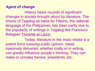 Agent of change
            History bears records of significant
changes in society brought about by literature. The
choice of Tagalog as basis for Filipino, the national
language of the Philippines, has been partly due to
the popularity of writings in Tagalog like Francisco
Balagtas’ Florante at Laura.
            Today, literature in the mass media is a
potent force swaying public opinion. Ideas
massively delivered, whether orally or in writing,
can greatly influence people’s thinking. They can
make or unmake heroes, presidents, etc.
 