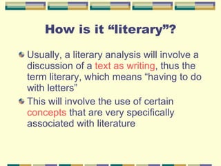 How is it “literary”? Usually, a literary analysis will involve a discussion of a  text as writing , thus the term literary, which means “having to do with letters” This will involve the use of certain  concepts  that are very specifically associated with literature 