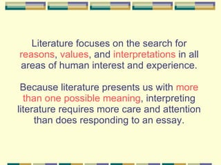 Literature focuses on the search for  reasons ,  values , and  interpretations  in all areas of human interest and experience. Because literature presents us with  more than one possible meaning , interpreting literature requires more care and attention than does responding to an essay. 