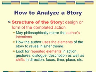 How to Analyze a Story Structure of the Story:  design or form of the completed action May philosophically mirror the  author’s intentions How the author  uses the elements  of the story to reveal his/her theme Look for  repeated elements  in action, gestures, dialogue, description as well as  shifts  in direction, focus, time, place, etc. 