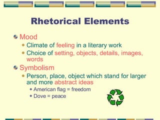 Rhetorical Elements Mood Climate of  feeling  in a literary work Choice of  setting, objects, details, images, words Symbolism Person, place, object which stand for larger and more  abstract ideas American flag = freedom Dove = peace 