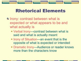 Rhetorical Elements Irony: contrast between what is expected or what appears to be and what actually is Verbal Irony —contrast between what is said and what is actually meant Irony of Situation —an event that is the opposite of what is expected or intended Dramatic Irony —Audience or reader knows more than the characters know 