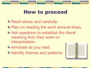 Read slowly and carefully. Plan on reading the work several times. Ask questions to establish the literal meaning first; then work on interpretation. Annotate as you read. Identify themes and patterns. How to proceed 