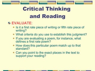 Critical Thinking  and Reading EVALUATE :  Is it a first rate piece of writing or fifth rate piece of writing?  What criteria do you use to establish this judgment?  If you are evaluating a poem, for instance, what defines a first rate poem?  How does this particular poem match up to that standard?  Can you point to the exact places in the text to support your reading? 