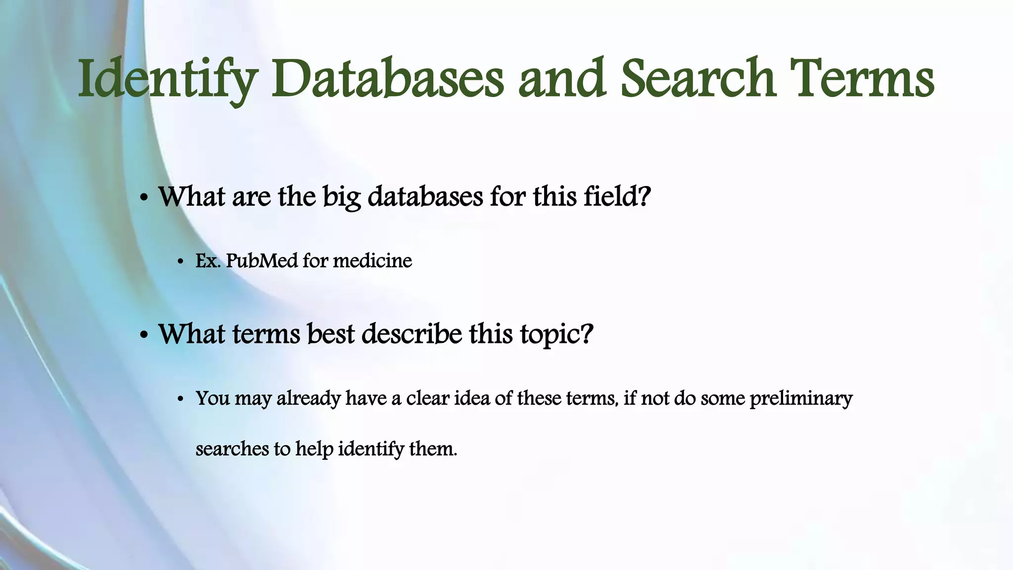 Identify Databases and Search Terms 
• What are the big databases for this field? 
• Ex. PubMed for medicine 
• What terms best describe this topic? 
• You may already have a clear idea of these terms, if not do some preliminary 
searches to help identify them. 
 