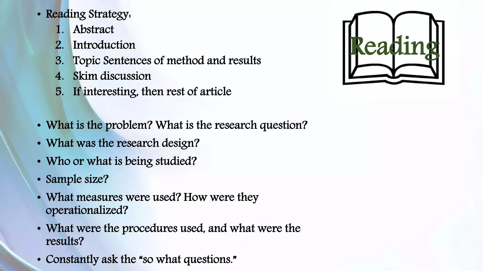 Reading 
• Reading Strategy: 
1. Abstract 
2. Introduction 
3. Topic Sentences of method and results 
4. Skim discussion 
5. If interesting, then rest of article 
• What is the problem? What is the research question? 
• What was the research design? 
• Who or what is being studied? 
• Sample size? 
• What measures were used? How were they 
operationalized? 
• What were the procedures used, and what were the 
results? 
• Constantly ask the “so what questions.” 
What is the central theme of the research? 
 