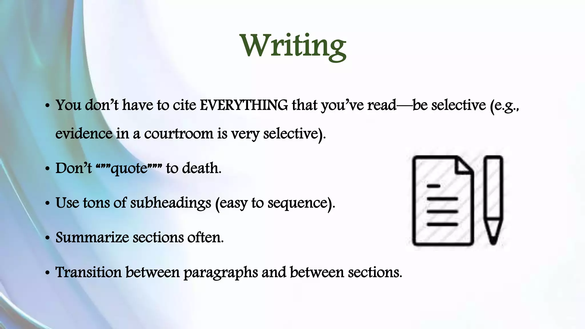 Writing 
• You don’t have to cite EVERYTHING that you’ve read—be selective (e.g., 
evidence in a courtroom is very selective). 
• Don’t “””quote””” to death. 
• Use tons of subheadings (easy to sequence). 
• Summarize sections often. 
• Transition between paragraphs and between sections. 
 