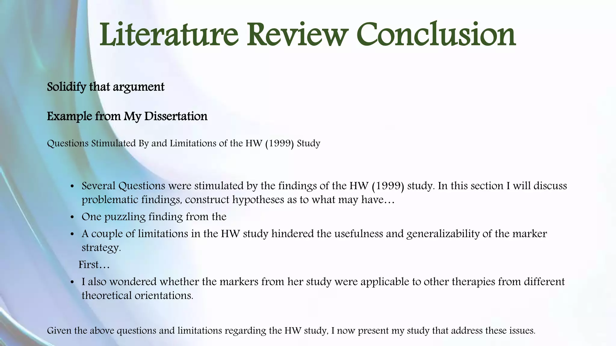 Literature Review Conclusion 
Solidify that argument 
Example from My Dissertation 
Questions Stimulated By and Limitations of the HW (1999) Study 
• Several Questions were stimulated by the findings of the HW (1999) study. In this section I will discuss 
problematic findings, construct hypotheses as to what may have… 
• One puzzling finding from the 
• A couple of limitations in the HW study hindered the usefulness and generalizability of the marker 
strategy. 
First… 
• I also wondered whether the markers from her study were applicable to other therapies from different 
theoretical orientations. 
Given the above questions and limitations regarding the HW study, I now present my study that address these issues. 
 