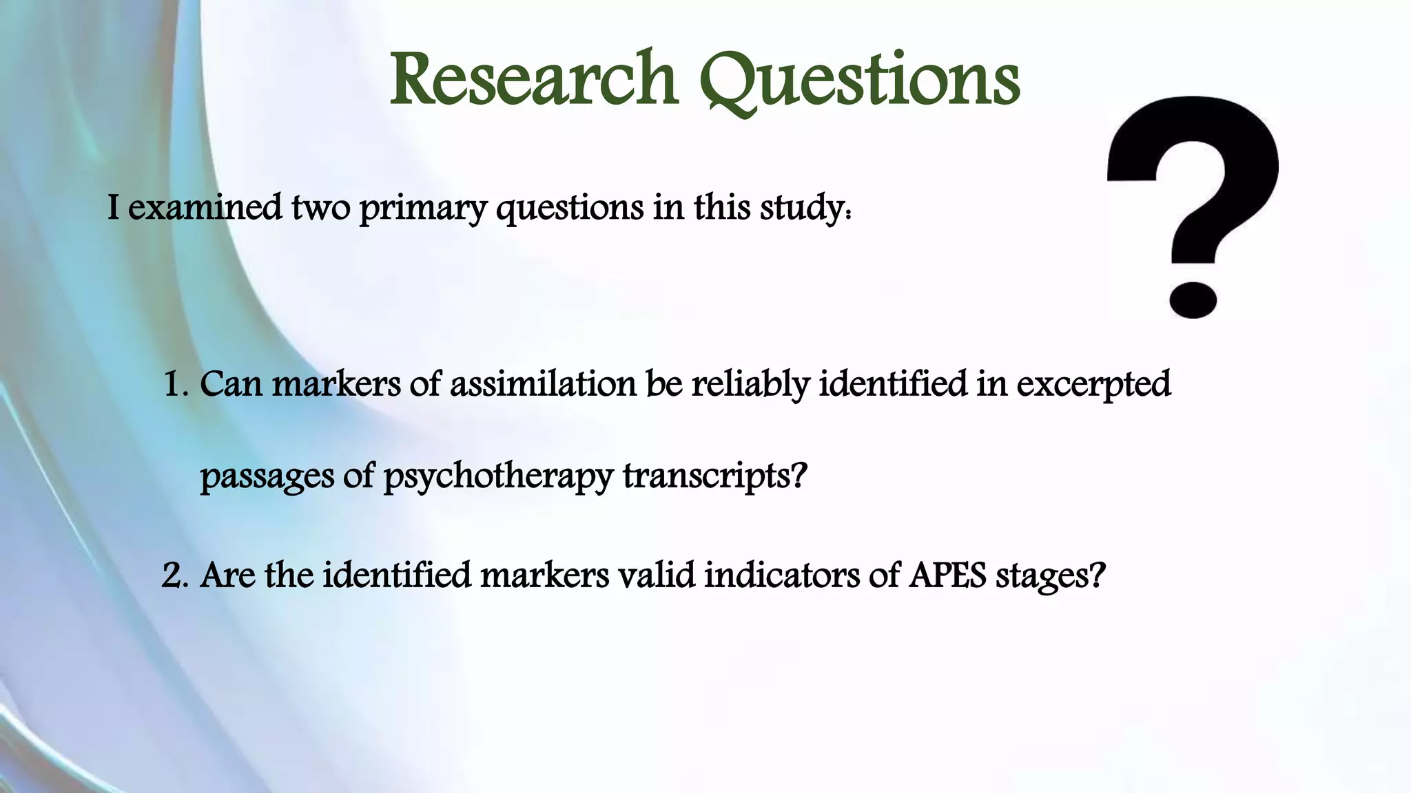 Research Questions 
I examined two primary questions in this study: 
1. Can markers of assimilation be reliably identified in excerpted 
passages of psychotherapy transcripts? 
2. Are the identified markers valid indicators of APES stages? 
 