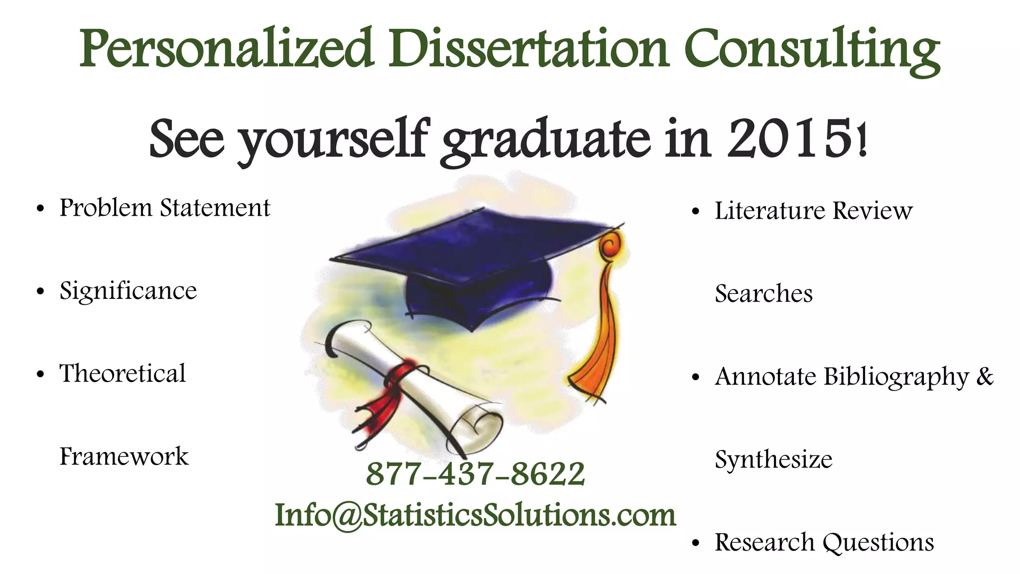 Personalized Dissertation Consulting 
See yourself graduate in 2015! 
• Problem Statement 
• Significance 
• Theoretical 
Framework 
• Literature Review 
Searches 
• Annotate Bibliography & 
Synthesize 
• Research Questions 
877-437-8622 
Info@StatisticsSolutions.com 
 