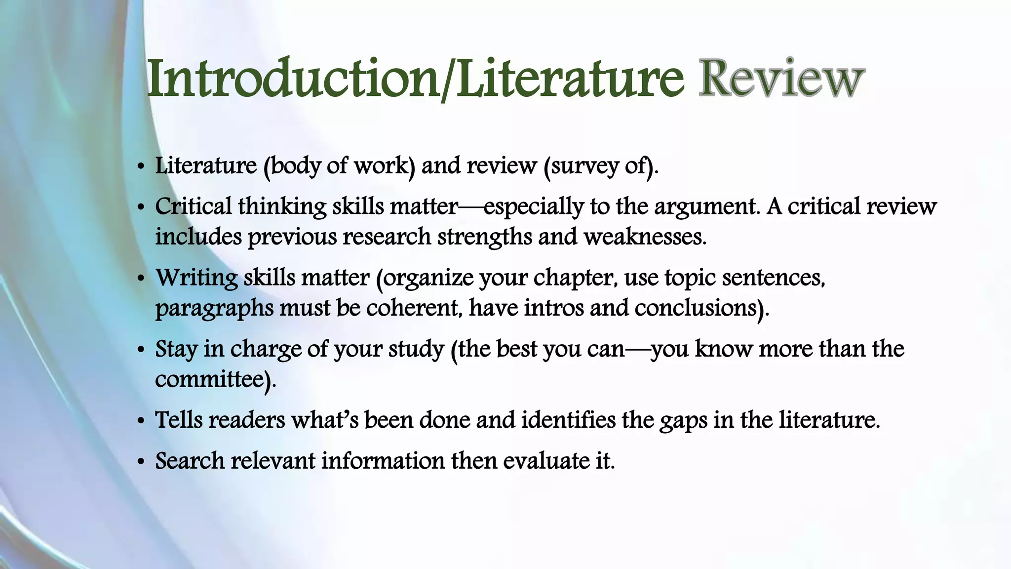 Introduction/Literature 
• Literature (body of work) and review (survey of). 
• Critical thinking skills matter—especially to the argument. A critical review 
includes previous research strengths and weaknesses. 
• Writing skills matter (organize your chapter, use topic sentences, 
paragraphs must be coherent, have intros and conclusions). 
• Stay in charge of your study (the best you can—you know more than the 
committee). 
• Tells readers what’s been done and identifies the gaps in the literature. 
• Search relevant information then evaluate it. 
 