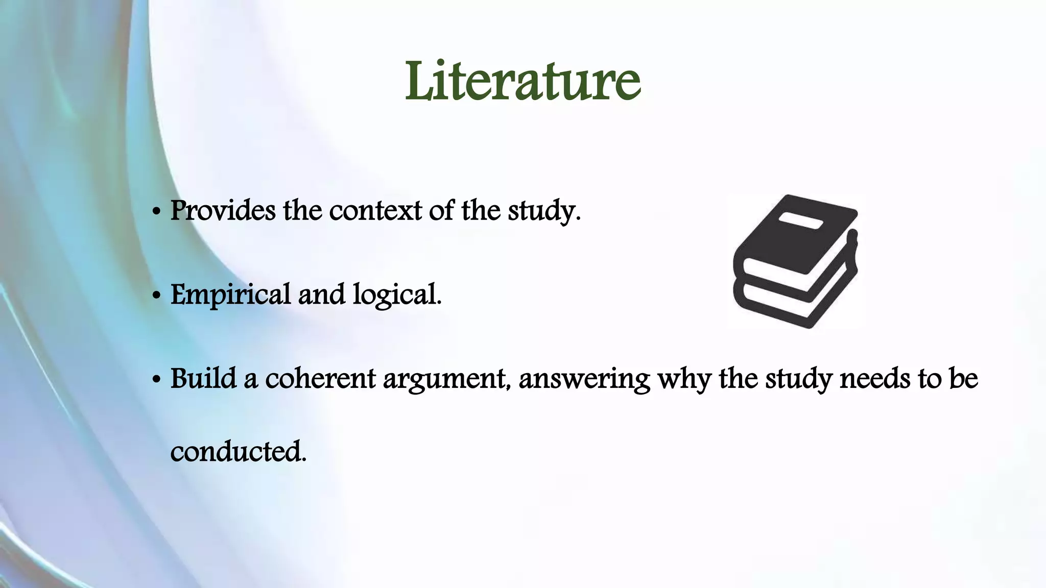 Literature 
• Provides the context of the study. 
• Empirical and logical. 
• Build a coherent argument, answering why the study needs to be 
conducted. 
 