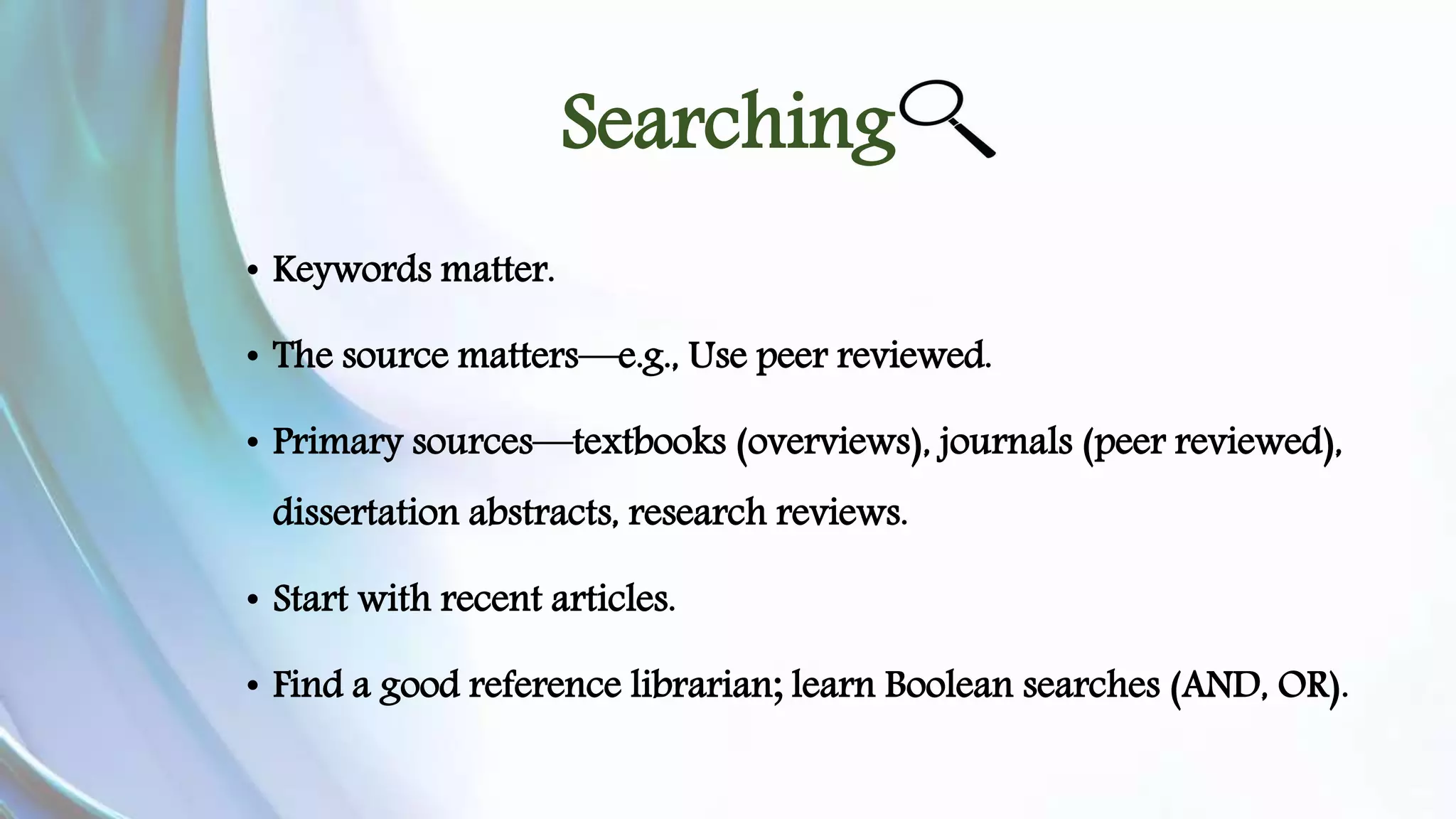 Searching 
• Keywords matter. 
• The source matters—e.g., Use peer reviewed. 
• Primary sources—textbooks (overviews), journals (peer reviewed), 
dissertation abstracts, research reviews. 
• Start with recent articles. 
• Find a good reference librarian; learn Boolean searches (AND, OR). 
 