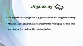Organizing 
• Use a system of keeping notes (e.g., group articles into categories/themes). 
• Movie analogy: long shot (generally relevant to your topic), medium shot 
and close up (very relevant to your topic) shots. 
 
