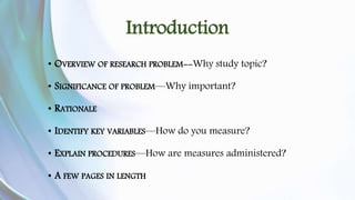 Introduction 
• OVERVIEW OF RESEARCH PROBLEM--Why study topic? 
• SIGNIFICANCE OF PROBLEM—Why important? 
• RATIONALE 
• IDENTIFY KEY VARIABLES—How do you measure? 
• EXPLAIN PROCEDURES—How are measures administered? 
• A FEW PAGES IN LENGTH 
 