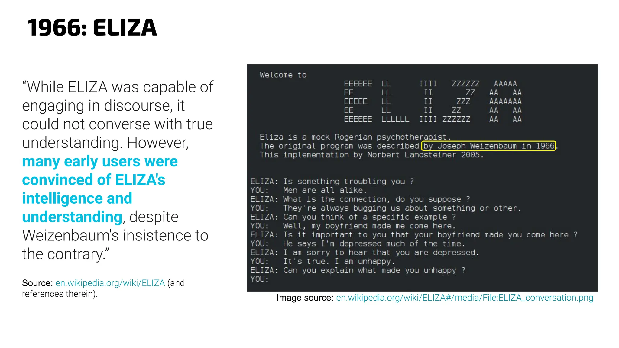 1966: ELIZA
Image source: en.wikipedia.org/wiki/ELIZA#/media/File:ELIZA_conversation.png
“While ELIZA was capable of
engaging in discourse, it
could not converse with true
understanding. However,
many early users were
convinced of ELIZA's
intelligence and
understanding, despite
Weizenbaum's insistence to
the contrary.”
Source: en.wikipedia.org/wiki/ELIZA (and
references therein).
 