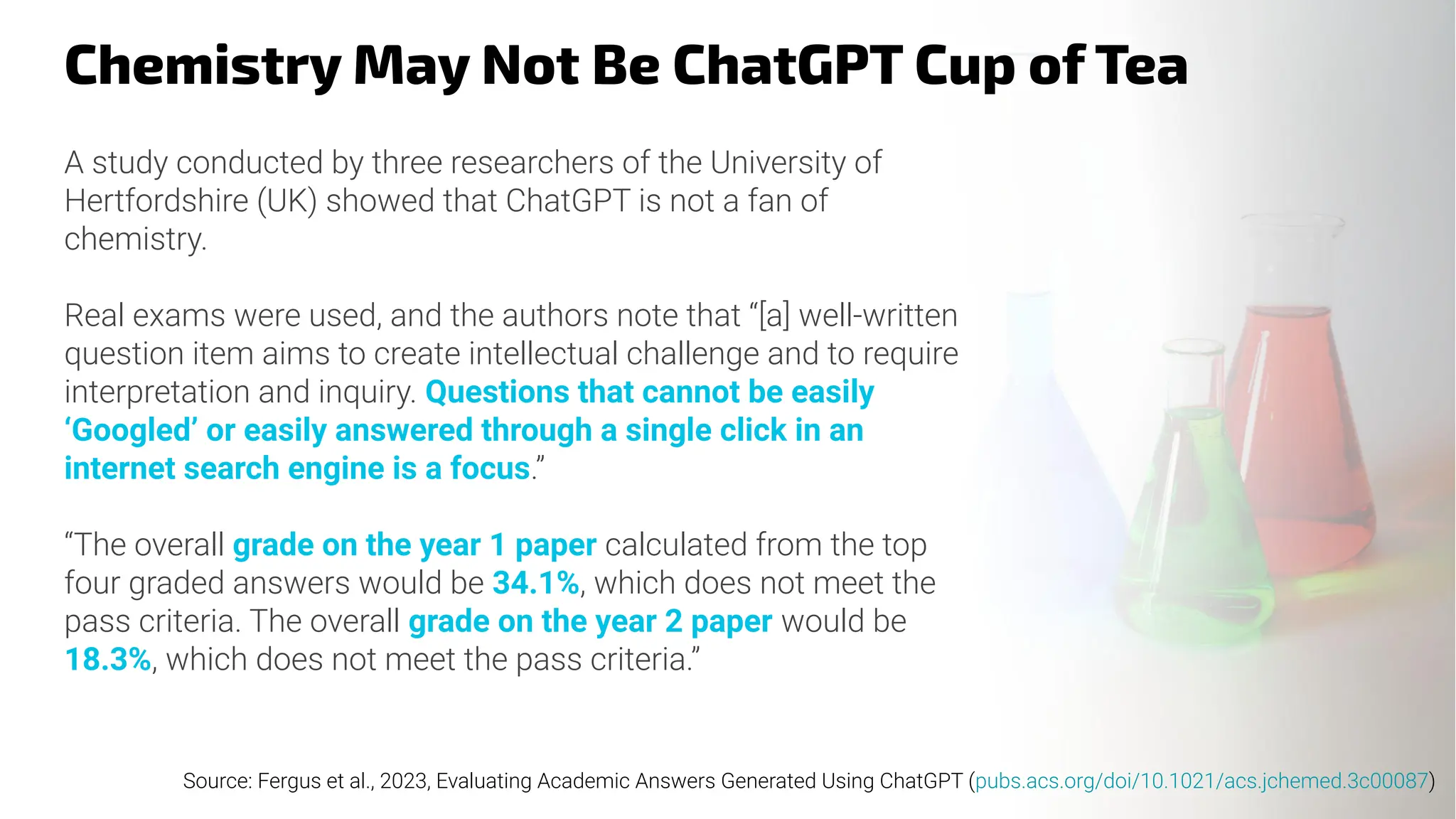Chemistry May Not Be ChatGPT Cup of Tea
A study conducted by three researchers of the University of
Hertfordshire (UK) showed that ChatGPT is not a fan of
chemistry.
Real exams were used, and the authors note that “[a] well-written
question item aims to create intellectual challenge and to require
interpretation and inquiry. Questions that cannot be easily
‘Googled’ or easily answered through a single click in an
internet search engine is a focus.”
“The overall grade on the year 1 paper calculated from the top
four graded answers would be 34.1%, which does not meet the
pass criteria. The overall grade on the year 2 paper would be
18.3%, which does not meet the pass criteria.”
Source: Fergus et al., 2023, Evaluating Academic Answers Generated Using ChatGPT (pubs.acs.org/doi/10.1021/acs.jchemed.3c00087)
 