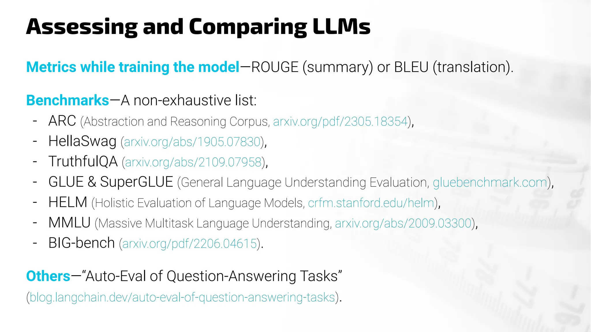 Assessing and Comparing LLMs
Metrics while training the model—ROUGE (summary) or BLEU (translation).
Benchmarks—A non-exhaustive list:
- ARC (Abstraction and Reasoning Corpus, arxiv.org/pdf/2305.18354),
- HellaSwag (arxiv.org/abs/1905.07830),
- TruthfulQA (arxiv.org/abs/2109.07958),
- GLUE & SuperGLUE (General Language Understanding Evaluation, gluebenchmark.com),
- HELM (Holistic Evaluation of Language Models, crfm.stanford.edu/helm),
- MMLU (Massive Multitask Language Understanding, arxiv.org/abs/2009.03300),
- BIG-bench (arxiv.org/pdf/2206.04615).
Others—“Auto-Eval of Question-Answering Tasks”
(blog.langchain.dev/auto-eval-of-question-answering-tasks).
 