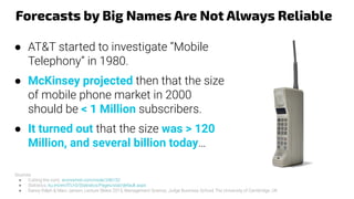 ● AT&T started to investigate “Mobile
Telephony” in 1980.
● McKinsey projected then that the size
of mobile phone market in 2000
should be < 1 Million subscribers.
● It turned out that the size was > 120
Million, and several billion today…
Sources:
● Cutting the cord, economist.com/node/246152
● Statistics, itu.int/en/ITU-D/Statistics/Pages/stat/default.aspx
● Danny Ralph & Marc Jansen, Lecture Slides 2015, Management Science, Judge Business School, The University of Cambridge, UK
Forecasts by Big Names Are Not Always Reliable
 