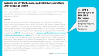 Exploring the MIT Mathematics and EECS Curriculum Using
Large Language Models
Published on Jun 15, 2023
Authors: Sarah J. Zhang, Samuel Florin, Ariel N. Lee, Eamon Niknafs, Andrei Marginean, Annie Wang, Keith
Tyser, Zad Chin, Yann Hicke, Nikhil Singh, Madeleine Udell, Yoon Kim, Tonio Buonassisi, Armando
Solar-Lezama, Iddo Drori
Abstract
We curate a comprehensive dataset of 4,550 questions and solutions from problem sets,
midterm exams, and ﬁnal exams across all MIT Mathematics and Electrical Engineering and
Computer Science (EECS) courses required for obtaining a degree. We evaluate the ability of
large language models to fulﬁll the graduation requirements for any MIT major in Mathematics
and EECS. Our results demonstrate that GPT-3.5 successfully solves a third of the entire MIT
curriculum, while GPT-4, with prompt engineering, achieves a perfect solve rate on a test set
excluding questions based on images. We ﬁne-tune an open-source large language model on
this dataset. We employ GPT-4 to automatically grade model responses, providing a detailed
performance breakdown by course, question, and answer type. By embedding questions in a
low-dimensional space, we explore the relationships between questions, topics, and classes and
discover which questions and classes are required for solving other questions and classes
through few-shot learning. Our analysis offers valuable insights into course prerequisites and
curriculum design, highlighting language models' potential for learning and improving
Mathematics and EECS education.
Source: arxiv.org/abs/2306.08997
i.e., GPT-4
scored 100% on
MIT EECS
Curriculum
(Electrical
Engineering and
Computer
Science)
 