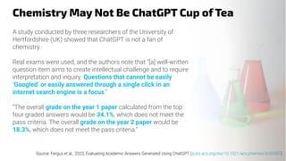 Chemistry May Not Be ChatGPT Cup of Tea
A study conducted by three researchers of the University of
Hertfordshire (UK) showed that ChatGPT is not a fan of
chemistry.
Real exams were used, and the authors note that “[a] well-written
question item aims to create intellectual challenge and to require
interpretation and inquiry. Questions that cannot be easily
‘Googled’ or easily answered through a single click in an
internet search engine is a focus.”
“The overall grade on the year 1 paper calculated from the top
four graded answers would be 34.1%, which does not meet the
pass criteria. The overall grade on the year 2 paper would be
18.3%, which does not meet the pass criteria.”
Source: Fergus et al., 2023, Evaluating Academic Answers Generated Using ChatGPT (pubs.acs.org/doi/10.1021/acs.jchemed.3c00087)
 