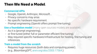 Then We Need a Model
Commercial APIs
- Google, OpenAI, Anthropic, Microsoft...
- Privacy concerns may arise.
- No speciﬁc hardware requirement.
- Prompt engineering (OpenAI offers prompt ﬁne-tuning).
Use a foundation model (many open sources models are available)
- As it is (prompt engineering),
- or ﬁne-tuned (either full or parameter eﬃcient ﬁne-tuning).
- May required speciﬁc hardware/infrastructure for hosting, ﬁne-tuning and
inferences.
Train a model from the scratch
- Requires huge resources (both data and computing power).
- (e.g., BloombergGPT, arxiv.org/abs/2303.17564.)
 