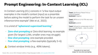 Prompt Engineering: In-Context Learning (ICL)
In-Context Learning (ICL) consists in “a few input-output
examples in the model’s context (input) as a preamble
before asking the model to perform the task for an unseen
inference-time example” (Wei et al., 2022).
It is a kind of “ephemeral supervised learning.”
- Zero-shot prompting or Zero-shot learning: no example
given (for largest LLMs, smaller ones may struggle).
- One-shot prompting: one example provided.
- Few-shot prompting: a few examples (typically 3~6).
⚠ Context window limits (e.g., 4096 tokens).
Tweet: @lufthansa Please ﬁnd our
missing luggage!!
Sentiment: negative
Tweet: Will be on LH to FRA very soon.
Cheers!
Sentiment: positive
Tweet: Refused to compensate me for 2
days cancelled ﬂights . Joke of a airline
Sentiment:
LLM
negative
Example of an input and
output for two-shot prompting
Source: Wei, J.et al., 2022. Emergent abilities of large language models, arxiv.org/abs/2206.07682
 