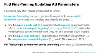 Full Fine-Tuning: Updating All Parameters
Fine-tuning very often means “instruction ﬁne-tuning.”
Instruction ﬁne-tuning: each prompt-completion pair includes a speciﬁc
instruction (summarize this, translate that, classify this tweet, …).
● Fine-tuning on a single task (e.g, summarization) may lead to a phenomenon
referred to as “catastrophic forgetting” (arxiv.org/pdf/1911.00202), where the
model loses its abilities on other tasks (may not be a business issue, though).
● Fine-tuning on multi tasks (e.g., summarization, translation, classiﬁcation, …).
This requires a lot more training data. (E.g., see FLAN in Wei et al., 2022.)
Full ﬁne-tuning is extremely resources demanding, even more so for large models.
Source: Wei et al., 2022, Finetuned Language Models Are Zero-Shot Learners. arxiv.org/abs/2109.01652
 