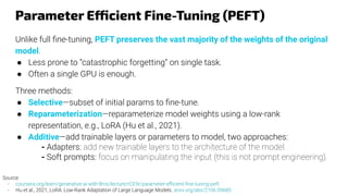 Parameter Efficient Fine-Tuning (PEFT)
Unlike full ﬁne-tuning, PEFT preserves the vast majority of the weights of the original
model.
● Less prone to “catastrophic forgetting” on single task.
● Often a single GPU is enough.
Three methods:
● Selective—subset of initial params to ﬁne-tune.
● Reparameterization—reparameterize model weights using a low-rank
representation, e.g., LoRA (Hu et al., 2021).
● Additive—add trainable layers or parameters to model, two approaches:
- Adapters: add new trainable layers to the architecture of the model.
- Soft prompts: focus on manipulating the input (this is not prompt engineering).
Source:
- coursera.org/learn/generative-ai-with-llms/lecture/rCE9r/parameter-eﬃcient-ﬁne-tuning-peft
- Hu et al., 2021, LoRA: Low-Rank Adaptation of Large Language Models. arxiv.org/abs/2106.09685
 