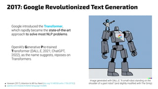2017: Google Revolutionized Text Generation
■ Vaswani (2017), Attention Is All You Need (doi.org/10.48550/arXiv.1706.03762)
■ openai.com/research/better-language-models
Image generated with DALL.E: “A small robot standing on the
shoulder of a giant robot” (and slightly modiﬁed with The Gimp)
OpenAI’s Generative Pre-trained
Transformer (DALL.E, 2021; ChatGPT,
2022), as the name suggests, reposes on
Transformers.
Google introduced the Transformer,
which rapidly became the state-of-the-art
approach to solve most NLP problems.
 