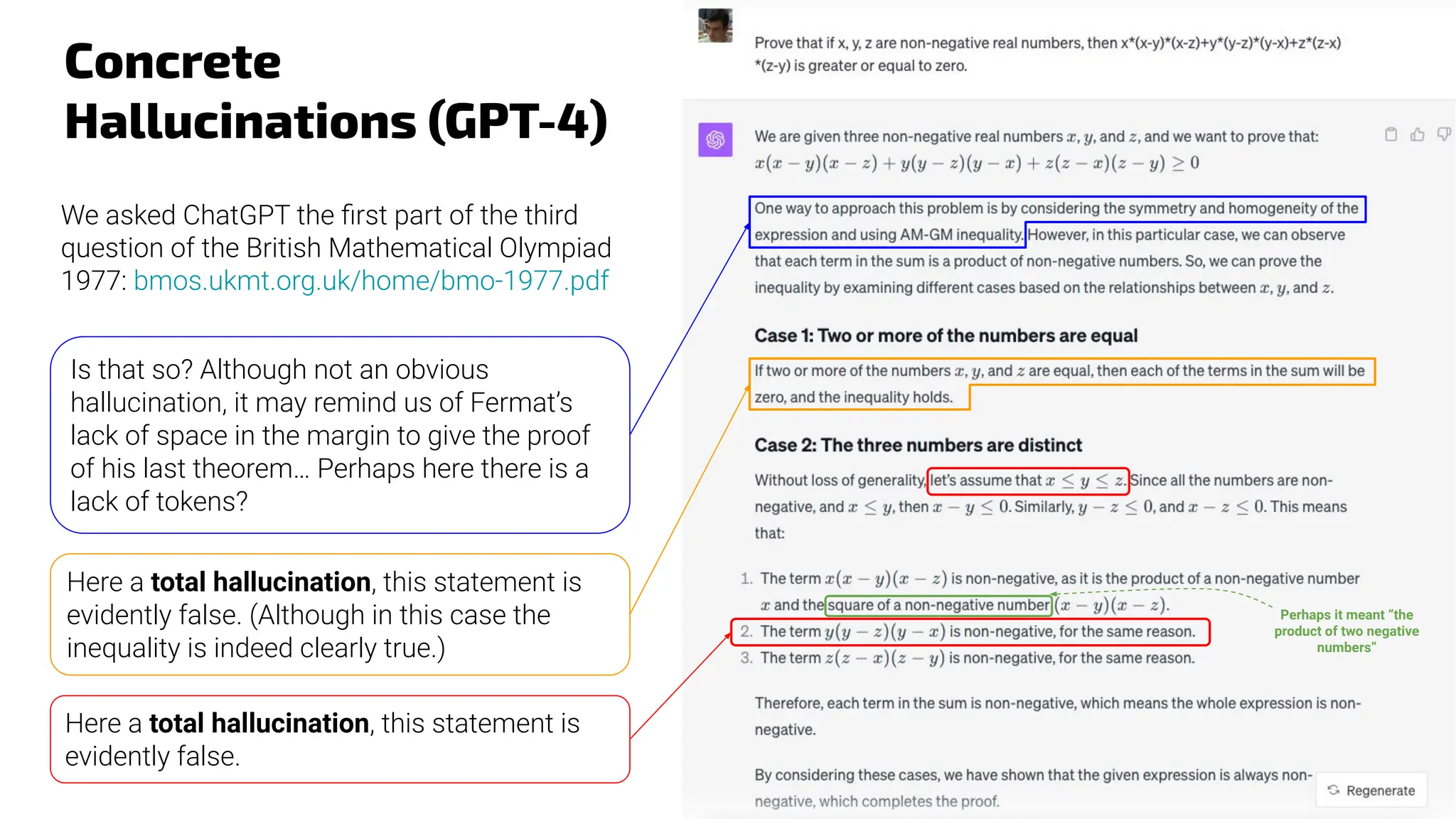 Concrete
Hallucinations (GPT-4)
We asked ChatGPT the ﬁrst part of the third
question of the British Mathematical Olympiad
1977: bmos.ukmt.org.uk/home/bmo-1977.pdf
Is that so? Although not an obvious
hallucination, it may remind us of Fermat’s
lack of space in the margin to give the proof
of his last theorem… Perhaps here there is a
lack of tokens?
Here a total hallucination, this statement is
evidently false.
Perhaps it meant “the
product of two negative
numbers”
Here a total hallucination, this statement is
evidently false. (Although in this case the
inequality is indeed clearly true.)
 