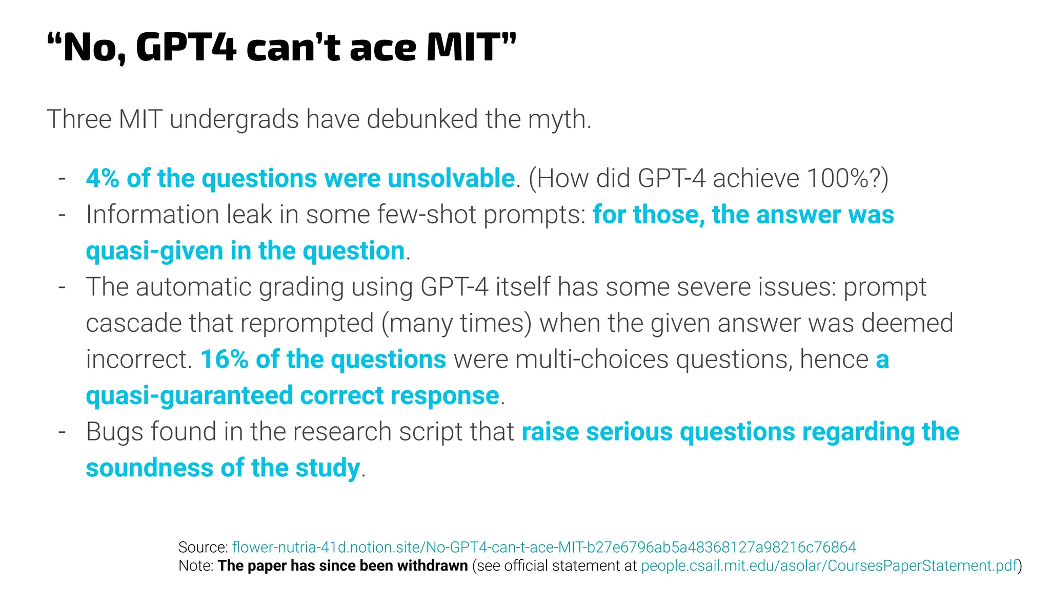 “No, GPT4 can’t ace MIT”
Three MIT undergrads have debunked the myth.
- 4% of the questions were unsolvable. (How did GPT-4 achieve 100%?)
- Information leak in some few-shot prompts: for those, the answer was
quasi-given in the question.
- The automatic grading using GPT-4 itself has some severe issues: prompt
cascade that reprompted (many times) when the given answer was deemed
incorrect. 16% of the questions were multi-choices questions, hence a
quasi-guaranteed correct response.
- Bugs found in the research script that raise serious questions regarding the
soundness of the study.
Source: ﬂower-nutria-41d.notion.site/No-GPT4-can-t-ace-MIT-b27e6796ab5a48368127a98216c76864
Note: The paper has since been withdrawn (see oﬃcial statement at people.csail.mit.edu/asolar/CoursesPaperStatement.pdf)
 