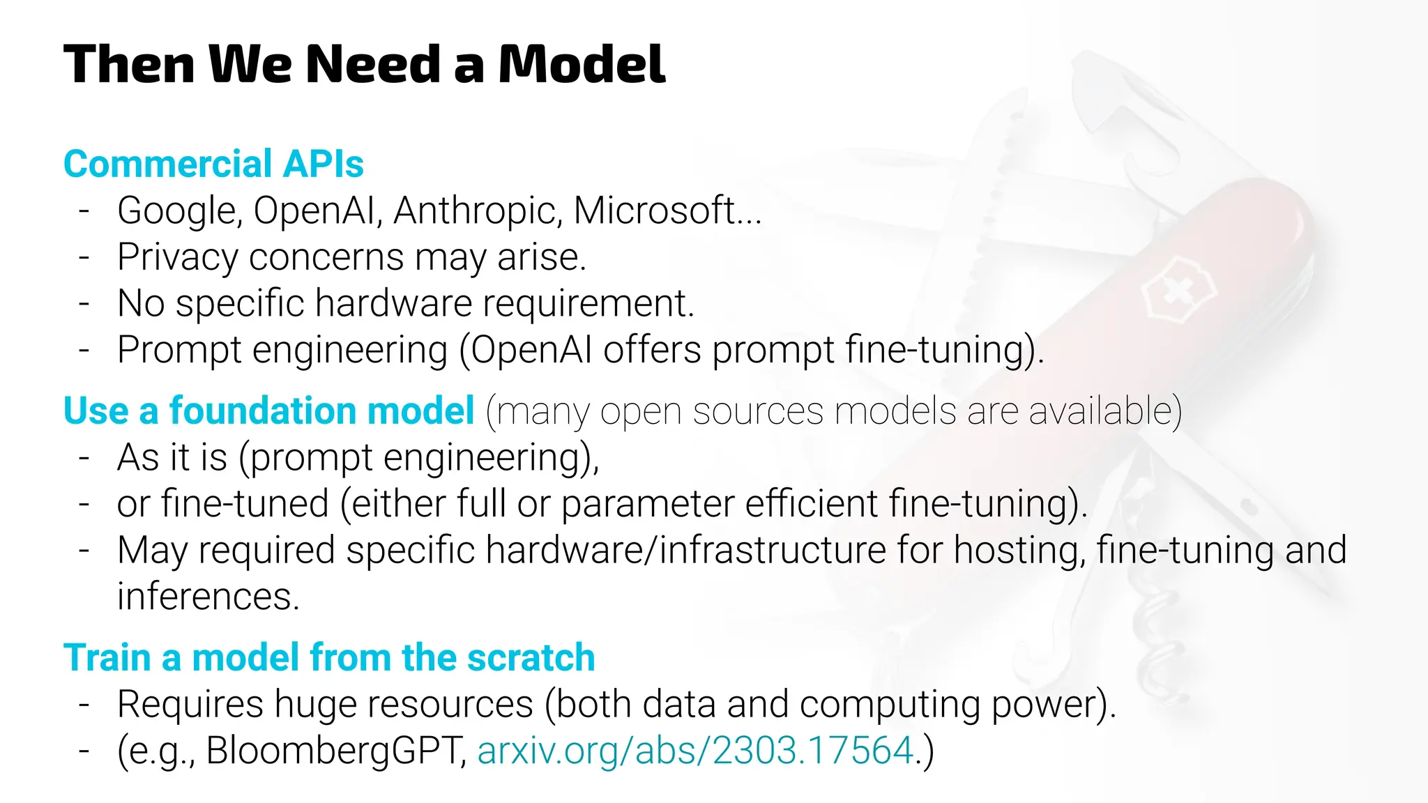 Then We Need a Model
Commercial APIs
- Google, OpenAI, Anthropic, Microsoft...
- Privacy concerns may arise.
- No speciﬁc hardware requirement.
- Prompt engineering (OpenAI offers prompt ﬁne-tuning).
Use a foundation model (many open sources models are available)
- As it is (prompt engineering),
- or ﬁne-tuned (either full or parameter eﬃcient ﬁne-tuning).
- May required speciﬁc hardware/infrastructure for hosting, ﬁne-tuning and
inferences.
Train a model from the scratch
- Requires huge resources (both data and computing power).
- (e.g., BloombergGPT, arxiv.org/abs/2303.17564.)
 