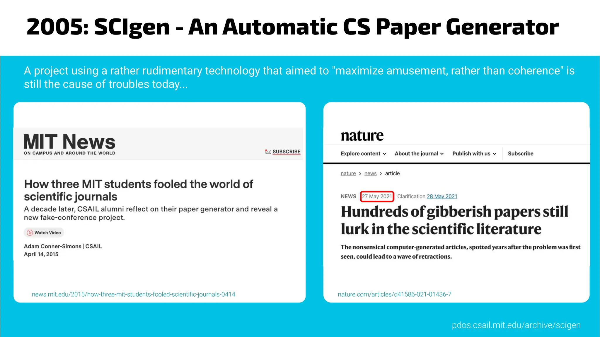 2005: SCIgen - An Automatic CS Paper Generator
nature.com/articles/d41586-021-01436-7
news.mit.edu/2015/how-three-mit-students-fooled-scientiﬁc-journals-0414
A project using a rather rudimentary technology that aimed to "maximize amusement, rather than coherence" is
still the cause of troubles today...
pdos.csail.mit.edu/archive/scigen
 