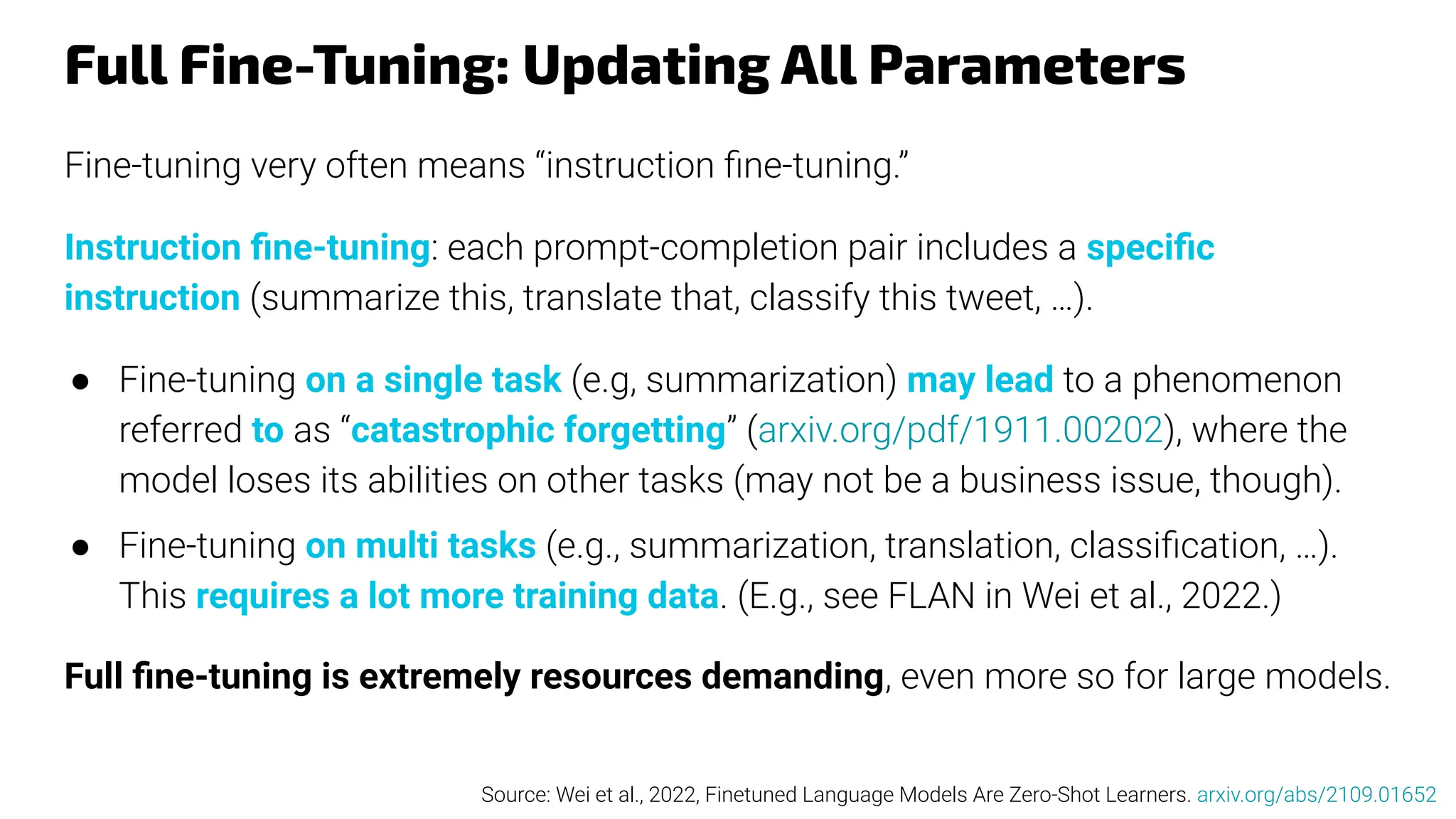 Full Fine-Tuning: Updating All Parameters
Fine-tuning very often means “instruction ﬁne-tuning.”
Instruction ﬁne-tuning: each prompt-completion pair includes a speciﬁc
instruction (summarize this, translate that, classify this tweet, …).
● Fine-tuning on a single task (e.g, summarization) may lead to a phenomenon
referred to as “catastrophic forgetting” (arxiv.org/pdf/1911.00202), where the
model loses its abilities on other tasks (may not be a business issue, though).
● Fine-tuning on multi tasks (e.g., summarization, translation, classiﬁcation, …).
This requires a lot more training data. (E.g., see FLAN in Wei et al., 2022.)
Full ﬁne-tuning is extremely resources demanding, even more so for large models.
Source: Wei et al., 2022, Finetuned Language Models Are Zero-Shot Learners. arxiv.org/abs/2109.01652
 