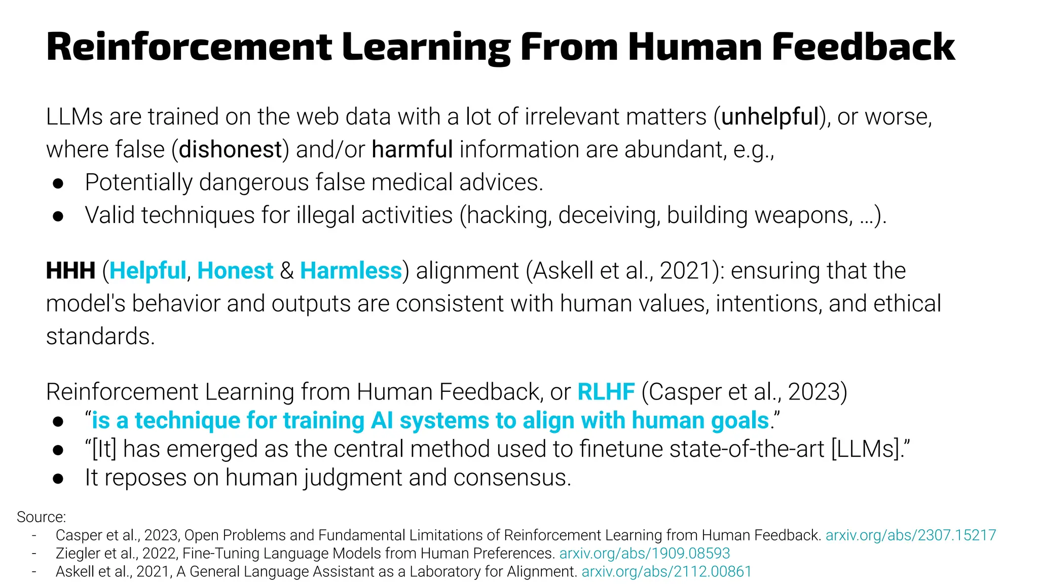 Reinforcement Learning From Human Feedback
LLMs are trained on the web data with a lot of irrelevant matters (unhelpful), or worse,
where false (dishonest) and/or harmful information are abundant, e.g.,
● Potentially dangerous false medical advices.
● Valid techniques for illegal activities (hacking, deceiving, building weapons, …).
HHH (Helpful, Honest & Harmless) alignment (Askell et al., 2021): ensuring that the
model's behavior and outputs are consistent with human values, intentions, and ethical
standards.
Reinforcement Learning from Human Feedback, or RLHF (Casper et al., 2023)
● “is a technique for training AI systems to align with human goals.”
● “[It] has emerged as the central method used to ﬁnetune state-of-the-art [LLMs].”
● It reposes on human judgment and consensus.
Source:
- Casper et al., 2023, Open Problems and Fundamental Limitations of Reinforcement Learning from Human Feedback. arxiv.org/abs/2307.15217
- Ziegler et al., 2022, Fine-Tuning Language Models from Human Preferences. arxiv.org/abs/1909.08593
- Askell et al., 2021, A General Language Assistant as a Laboratory for Alignment. arxiv.org/abs/2112.00861
 
