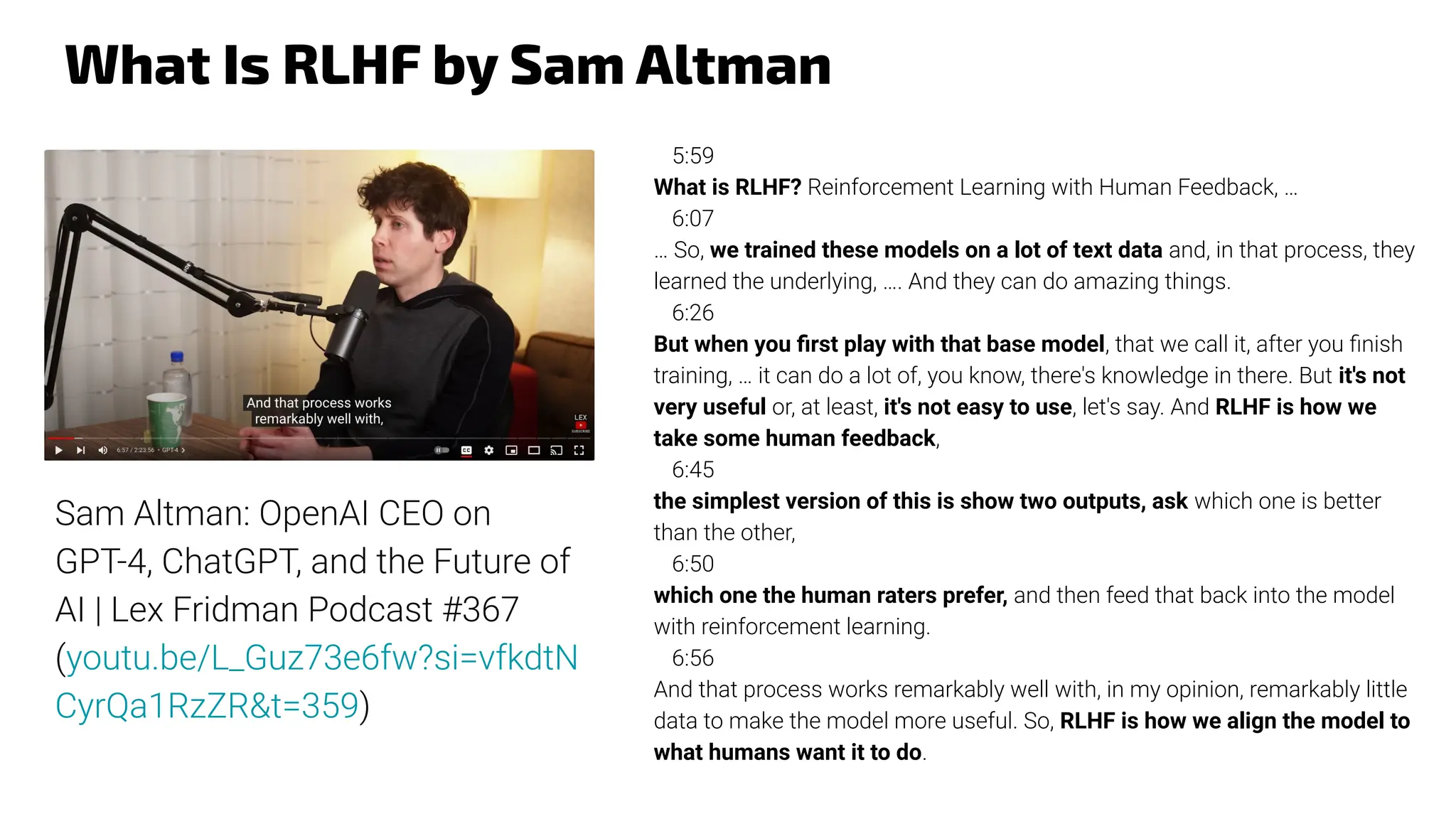 What Is RLHF by Sam Altman
5:59
What is RLHF? Reinforcement Learning with Human Feedback, …
6:07
… So, we trained these models on a lot of text data and, in that process, they
learned the underlying, …. And they can do amazing things.
6:26
But when you ﬁrst play with that base model, that we call it, after you ﬁnish
training, … it can do a lot of, you know, there's knowledge in there. But it's not
very useful or, at least, it's not easy to use, let's say. And RLHF is how we
take some human feedback,
6:45
the simplest version of this is show two outputs, ask which one is better
than the other,
6:50
which one the human raters prefer, and then feed that back into the model
with reinforcement learning.
6:56
And that process works remarkably well with, in my opinion, remarkably little
data to make the model more useful. So, RLHF is how we align the model to
what humans want it to do.
Sam Altman: OpenAI CEO on
GPT-4, ChatGPT, and the Future of
AI | Lex Fridman Podcast #367
(youtu.be/L_Guz73e6fw?si=vfkdtN
CyrQa1RzZR&t=359)
 