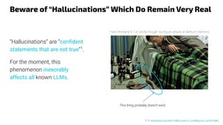 Beware of “Hallucinations” Which Do Remain Very Real
“Hallucinations” are “conﬁdent
statements that are not true”1
.
For the moment, this
phenomenon inexorably
affects all known LLMs.
1: fr.wikipedia.org/wiki/Hallucination_(intelligence_artiﬁcielle)
Yves Montand in “Le Cercle Rouge” during an attack of delirium tremens
This thing probably doesn't exist.
 