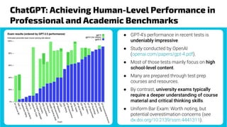 ChatGPT: Achieving Human-Level Performance in
Professional and Academic Benchmarks
● GPT-4's performance in recent tests is
undeniably impressive.
● Study conducted by OpenAI
(openai.com/papers/gpt-4.pdf).
● Most of those tests mainly focus on high
school-level content.
● Many are prepared through test prep
courses and resources.
● By contrast, university exams typically
require a deeper understanding of course
material and critical thinking skills.
● Uniform Bar Exam: Worth noting, but
potential overestimation concerns (see
dx.doi.org/10.2139/ssrn.4441311).
 