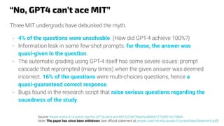“No, GPT4 can’t ace MIT”
Three MIT undergrads have debunked the myth.
- 4% of the questions were unsolvable. (How did GPT-4 achieve 100%?)
- Information leak in some few-shot prompts: for those, the answer was
quasi-given in the question.
- The automatic grading using GPT-4 itself has some severe issues: prompt
cascade that reprompted (many times) when the given answer was deemed
incorrect. 16% of the questions were multi-choices questions, hence a
quasi-guaranteed correct response.
- Bugs found in the research script that raise serious questions regarding the
soundness of the study.
Source: ﬂower-nutria-41d.notion.site/No-GPT4-can-t-ace-MIT-b27e6796ab5a48368127a98216c76864
Note: The paper has since been withdrawn (see oﬃcial statement at people.csail.mit.edu/asolar/CoursesPaperStatement.pdf)
 