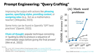 Prompt Engineering: “Query Crafting”
Improving the output with actions like phrasing
queries, specifying styles, providing context, or
assigning roles (e.g., 'Act as a mathematics
teacher') (Wikipedia, 2023).
Some hints can be found in OpenAI’s “GPT best
practices” (OpenAi, 2023).
Chain-of-thought: popular technique consisting
in “guiding [LLMs] to produce a sequence of
intermediate steps before giving the ﬁnal answer”
(Wei et al., 2022).
Sources:
- Wei, J.et al., 2022. Emergent abilities of large language models, arxiv.org/abs/2206.07682
- OpenAI, 2023, platform.openai.com/docs/guides/gpt-best-practices/six-strategies-for-getting-better-results
- Wikipedia, 2023, , Prompt Engineering, en.wikipedia.org/wiki/Prompt_engineering
(graph from Wei et al., 2022)
About GSM8K benchmark: arxiv.org/abs/2110.14168
 