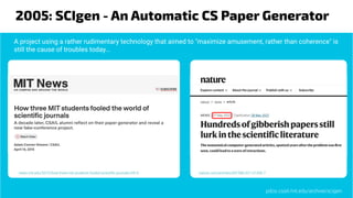 2005: SCIgen - An Automatic CS Paper Generator
nature.com/articles/d41586-021-01436-7
news.mit.edu/2015/how-three-mit-students-fooled-scientiﬁc-journals-0414
A project using a rather rudimentary technology that aimed to "maximize amusement, rather than coherence" is
still the cause of troubles today...
pdos.csail.mit.edu/archive/scigen
 