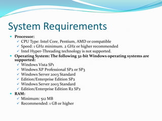System Requirements
 Processor:
    CPU Type: Intel Core, Pentium, AMD or compatible
    Speed: 1 GHz minimum. 2 GHz or higher recommended
    Intel Hyper-Threading technology is not supported.
 Operating System: The following 32-bit Windows operating systems are
  supported:
    Windows Vista SP1
    Windows XP Professional SP2 or SP3
    Windows Server 2003 Standard
    Edition/Enterprise Edition SP2
    Windows Server 2003 Standard
    Edition/Enterprise Edition R2 SP2
 RAM:
    Minimum: 512 MB
    Recommended: 1 GB or higher
 