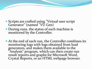  Scripts are crafted using "Virtual user script
  Generator" (named "VU Gen)
 During runs, the status of each machine is
  monitored by the Controller.

 At the end of each run, the Controller combines its
  monitoring logs with logs obtained from load
  generators, and makes them available to the
  "Analysis" program, which can then create run
 result reports and graphs for Microsoft Word,
 Crystal Reports, or an HTML webpage browser.
 