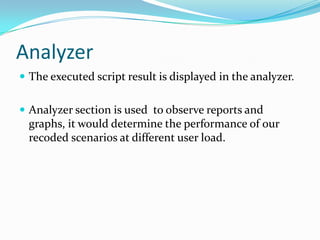 Analyzer
 The executed script result is displayed in the analyzer.


 Analyzer section is used to observe reports and
  graphs, it would determine the performance of our
  recoded scenarios at different user load.
 