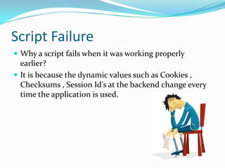 Script Failure
 Why a script fails when it was working properly
  earlier?
 It is because the dynamic values such as Cookies ,
  Checksums , Session Id's at the backend change every
  time the application is used.
 
